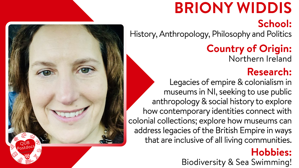 Briony Widdis. School of History, Anthropology, Philosophy and Politics. From: Northern Ireland. Research: Legacies of empire and colonialism in museums in NI, seeking to use public anthropology/social history to explore how contemporary identities connect with colonial collections to explore how museums can address the legacies of the British Empire in ways that are inclusive.