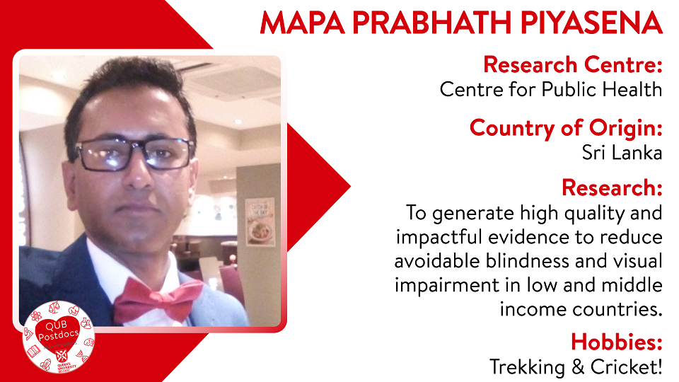 Mapa Prabhath Piyasena. Centre for Public Health. From Sri Lanka. Research: To generate high quality and impactful evidence to reduce avoidable blindness and visual impairment in low and middle income countries. Hobbies: Trekking and cricket.